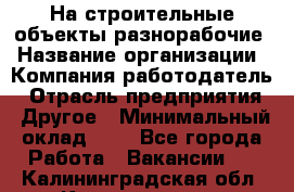 На строительные объекты разнорабочие › Название организации ­ Компания-работодатель › Отрасль предприятия ­ Другое › Минимальный оклад ­ 1 - Все города Работа » Вакансии   . Калининградская обл.,Калининград г.